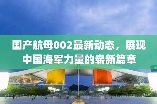 國(guó)產(chǎn)航母002最新動(dòng)態(tài)，展現(xiàn)中國(guó)海軍力量的嶄新篇章