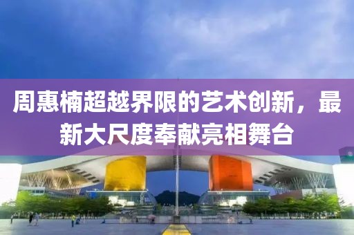 周惠楠超越界限的藝術(shù)創(chuàng)新，最新大尺度奉獻(xiàn)亮相舞臺