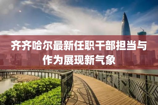齊齊哈爾最新任職干部擔(dān)當(dāng)與作為展現(xiàn)新氣象