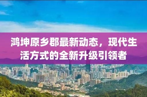 鴻坤原鄉(xiāng)郡最新動態(tài)，現(xiàn)代生活方式的全新升級引領者