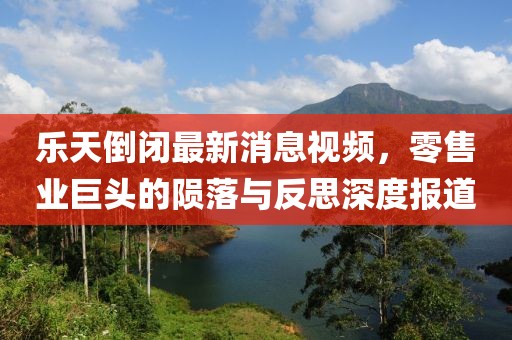 樂(lè)天倒閉最新消息視頻，零售業(yè)巨頭的隕落與反思深度報(bào)道