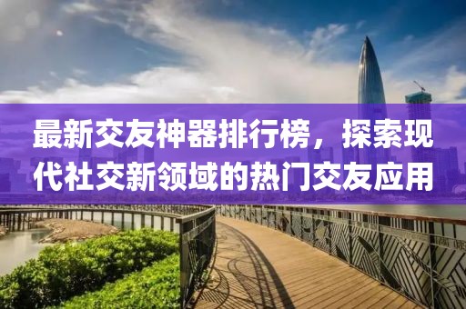最新交友神器排行榜，探索現(xiàn)代社交新領(lǐng)域的熱門(mén)交友應(yīng)用