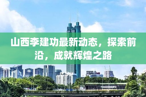 山西李建功最新動態(tài)，探索前沿，成就輝煌之路