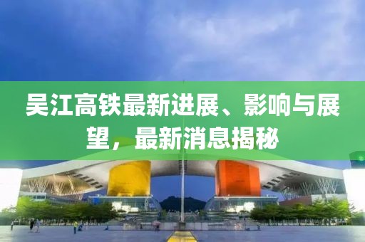 吳江高鐵最新進展、影響與展望，最新消息揭秘