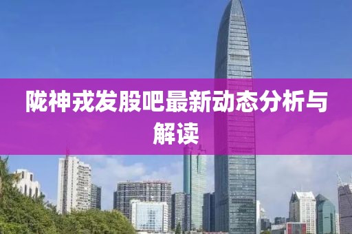 隴神戎發(fā)股吧最新動態(tài)分析與解讀