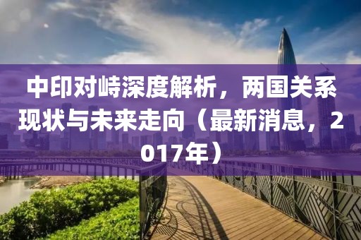 中印對峙深度解析，兩國關(guān)系現(xiàn)狀與未來走向（最新消息，2017年）