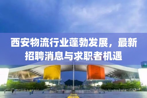 西安物流行業(yè)蓬勃發(fā)展，最新招聘消息與求職者機遇