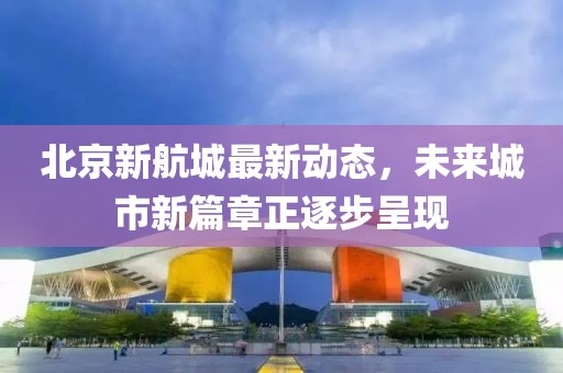 北京新航城最新動(dòng)態(tài)，未來(lái)城市新篇章正逐步呈現(xiàn)