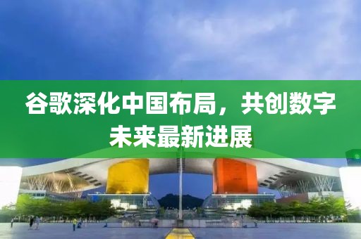 谷歌深化中國布局，共創(chuàng)數(shù)字未來最新進(jìn)展