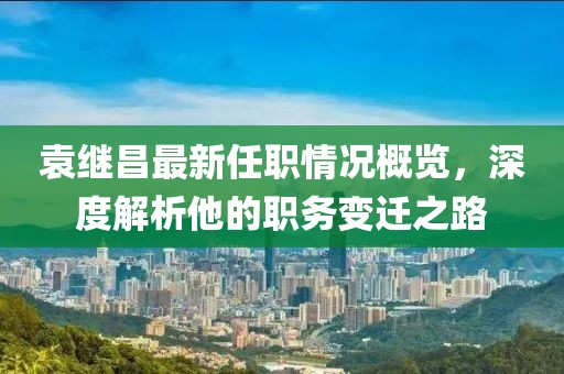 袁繼昌最新任職情況概覽，深度解析他的職務變遷之路
