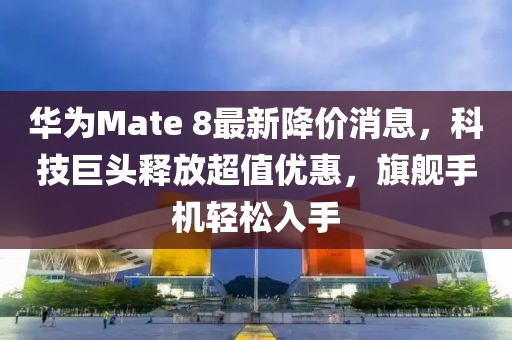華為Mate 8最新降價消息，科技巨頭釋放超值優(yōu)惠，旗艦手機輕松入手