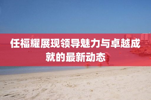 任福耀展現(xiàn)領(lǐng)導(dǎo)魅力與卓越成就的最新動(dòng)態(tài)
