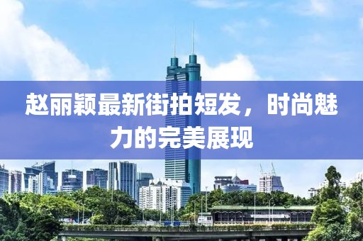 趙麗穎最新街拍短發(fā)，時尚魅力的完美展現(xiàn)