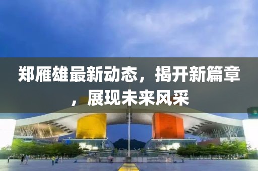 鄭雁雄最新動(dòng)態(tài)，揭開(kāi)新篇章，展現(xiàn)未來(lái)風(fēng)采