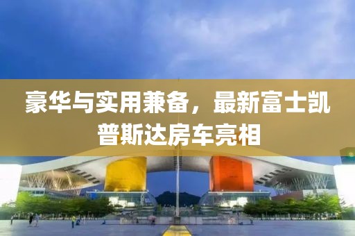 豪華與實用兼?zhèn)?，最新富士凱普斯達房車亮相