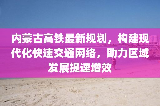 內(nèi)蒙古高鐵最新規(guī)劃，構(gòu)建現(xiàn)代化快速交通網(wǎng)絡(luò)，助力區(qū)域發(fā)展提速增效