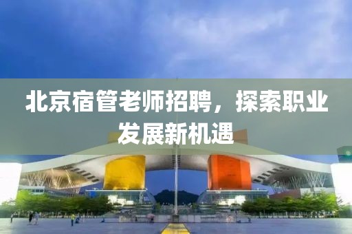 北京宿管老師招聘，探索職業(yè)發(fā)展新機(jī)遇