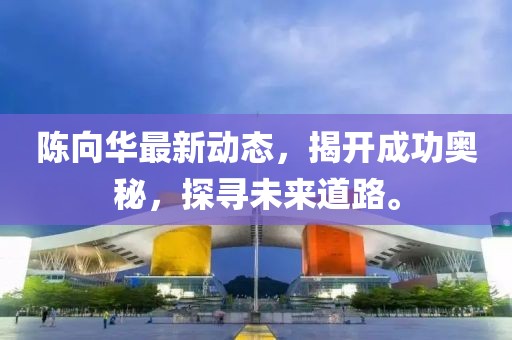 陳向華最新動態(tài)，揭開成功奧秘，探尋未來道路。