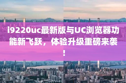 i9220uc最新版與UC瀏覽器功能新飛躍，體驗(yàn)升級重磅來襲！