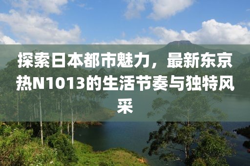探索日本都市魅力，最新東京熱N1013的生活節(jié)奏與獨(dú)特風(fēng)采