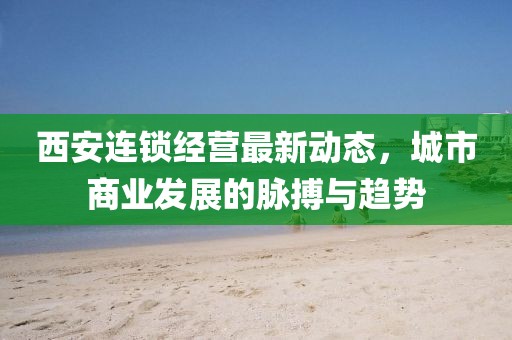 西安連鎖經(jīng)營最新動態(tài)，城市商業(yè)發(fā)展的脈搏與趨勢