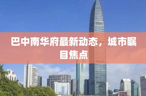 巴中南華府最新動態(tài)，城市矚目焦點