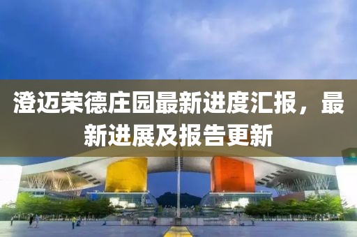 澄邁榮德莊園最新進(jìn)度匯報(bào)，最新進(jìn)展及報(bào)告更新