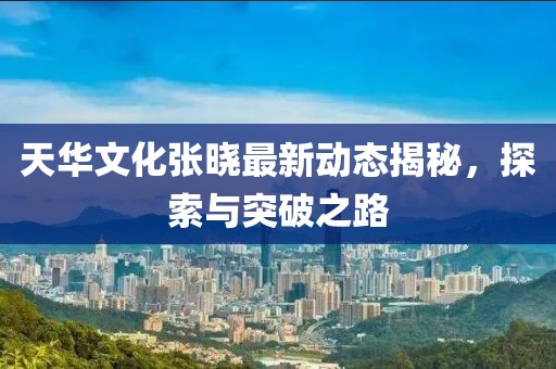天華文化張曉最新動態(tài)揭秘，探索與突破之路