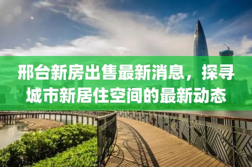 邢臺新房出售最新消息，探尋城市新居住空間的最新動態(tài)