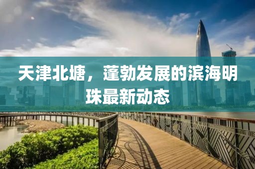 天津北塘，蓬勃發(fā)展的濱海明珠最新動(dòng)態(tài)