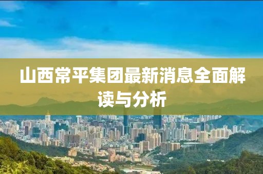 山西常平集團最新消息全面解讀與分析