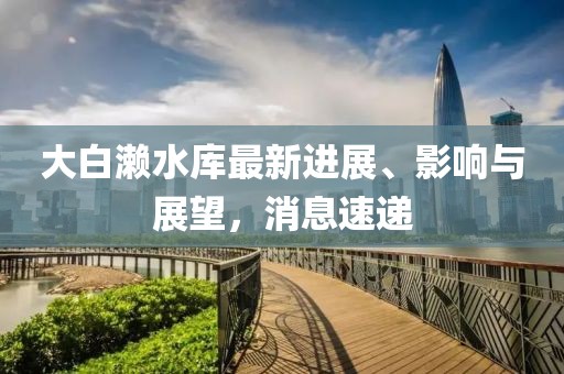 大白瀨水庫最新進(jìn)展、影響與展望，消息速遞