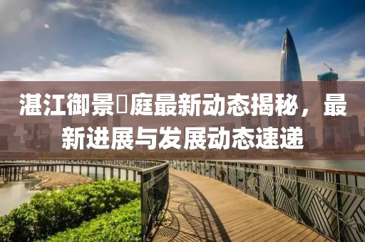 湛江御景珺庭最新動(dòng)態(tài)揭秘，最新進(jìn)展與發(fā)展動(dòng)態(tài)速遞