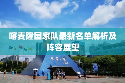 喀麥隆國(guó)家隊(duì)最新名單解析及陣容展望