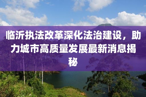 臨沂執(zhí)法改革深化法治建設(shè)，助力城市高質(zhì)量發(fā)展最新消息揭秘