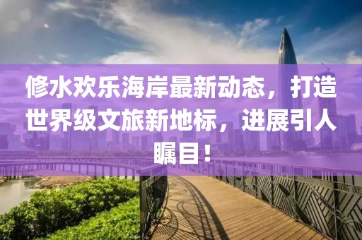 修水歡樂海岸最新動態(tài)，打造世界級文旅新地標(biāo)，進展引人矚目！