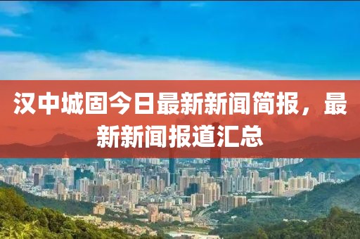 漢中城固今日最新新聞簡報，最新新聞報道匯總