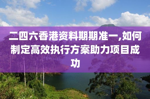 二四六香港資料期期準一,如何制定高效執(zhí)行方案助力項目成功