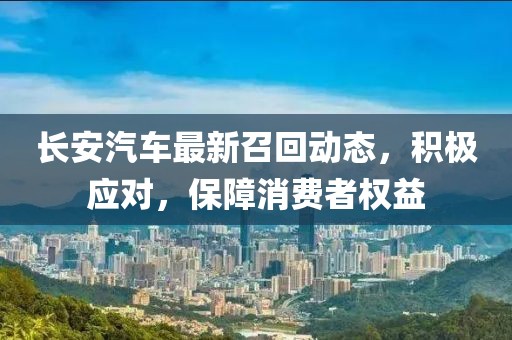 長安汽車最新召回動態(tài)，積極應(yīng)對，保障消費(fèi)者權(quán)益