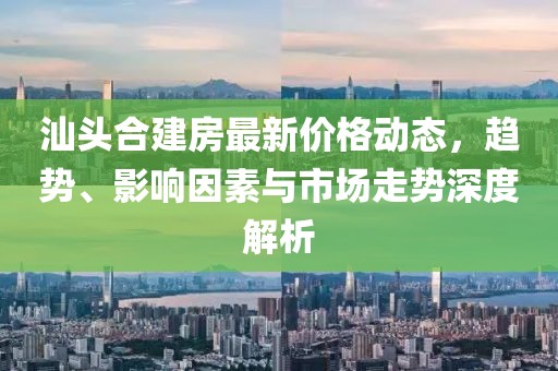 汕頭合建房最新價格動態(tài)，趨勢、影響因素與市場走勢深度解析