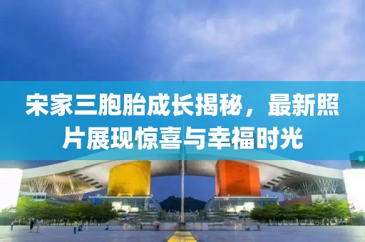 宋家三胞胎成長揭秘，最新照片展現(xiàn)驚喜與幸福時光