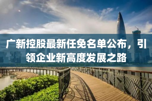 廣新控股最新任免名單公布，引領(lǐng)企業(yè)新高度發(fā)展之路