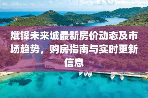 斌鋒未來(lái)城最新房?jī)r(jià)動(dòng)態(tài)及市場(chǎng)趨勢(shì)，購(gòu)房指南與實(shí)時(shí)更新信息