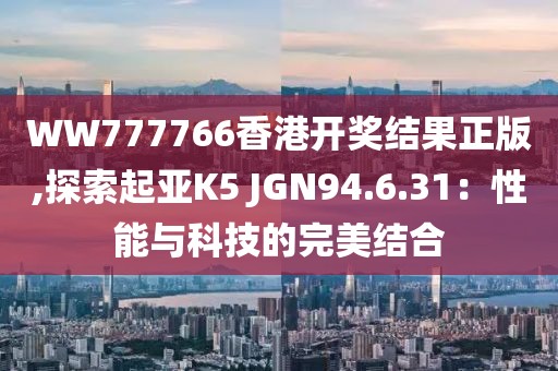 WW777766香港開獎結果正版,探索起亞K5 JGN94.6.31：性能與科技的完美結合