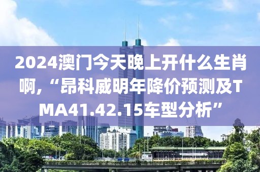 2024澳門今天晚上開什么生肖啊,“昂科威明年降價預測及TMA41.42.15車型分析”
