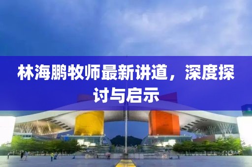 林海鵬牧師最新講道，深度探討與啟示
