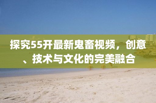 探究55開最新鬼畜視頻，創(chuàng)意、技術(shù)與文化的完美融合