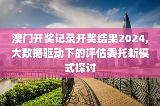 澳門開獎記錄開獎結(jié)果2024,大數(shù)據(jù)驅(qū)動下的評估委托新模式探討