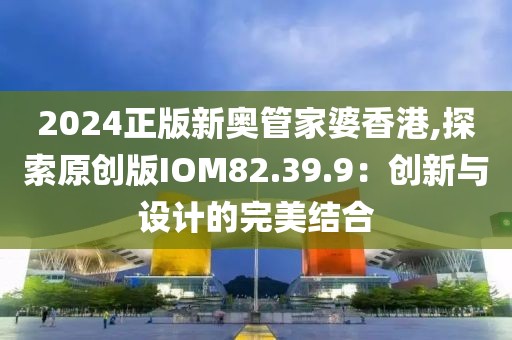2024正版新奧管家婆香港,探索原創(chuàng)版IOM82.39.9：創(chuàng)新與設(shè)計(jì)的完美結(jié)合