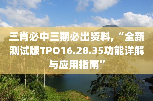 三肖必中三期必出資料,“全新測(cè)試版TPO16.28.35功能詳解與應(yīng)用指南”